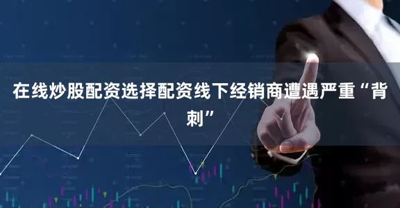 在线炒股配资选择配资线下经销商遭遇严重“背刺”