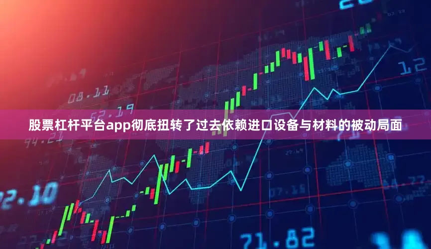 股票杠杆平台app彻底扭转了过去依赖进口设备与材料的被动局面