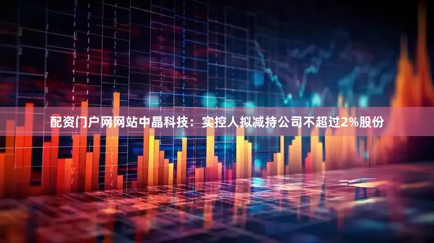 配资门户网网站中晶科技：实控人拟减持公司不超过2%股份
