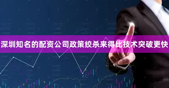 深圳知名的配资公司政策绞杀来得比技术突破更快