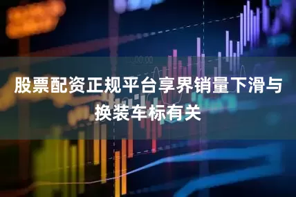 股票配资正规平台享界销量下滑与换装车标有关
