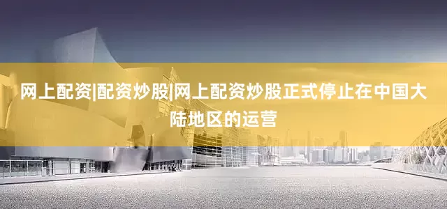 网上配资|配资炒股|网上配资炒股正式停止在中国大陆地区的运营