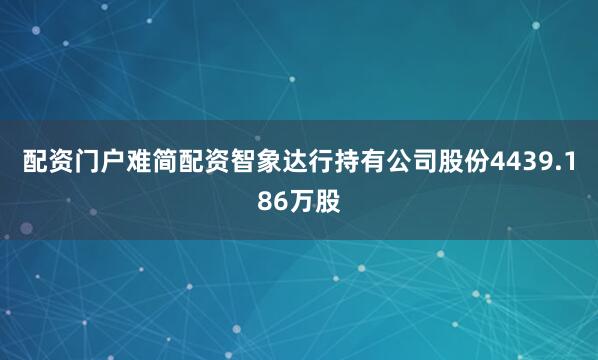 配资门户难简配资智象达行持有公司股份4439.186万股