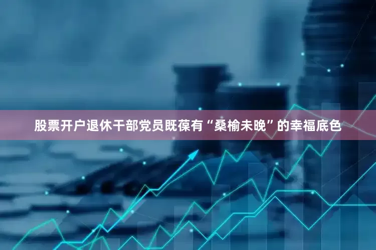 股票开户退休干部党员既葆有“桑榆未晚”的幸福底色